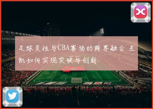 足球灵性与CBA赛场的跨界融合 王凯如何实现突破与创新